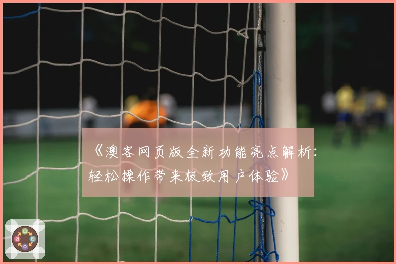 《澳客网页版全新功能亮点解析:轻松操作带来极致用户体验》