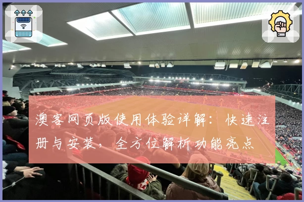 澳客网页版使用体验详解：快速注册与安装，全方位解析功能亮点
