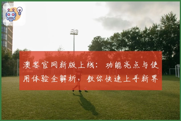 澳客官网新版上线:功能亮点与使用体验全解析,教你快速上手新界面