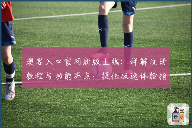 澳客入口官网新版上线：详解注册教程与功能亮点，提供极速体验指南