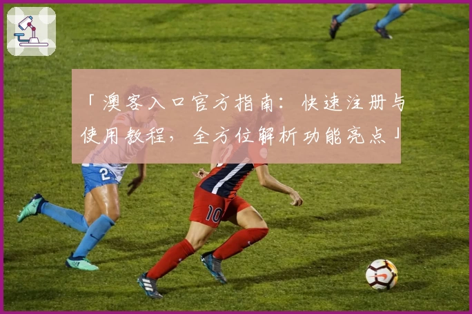 「澳客入口官方指南：快速注册与使用教程，全方位解析功能亮点」