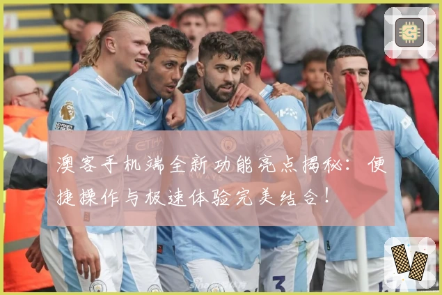 澳客手机端全新功能亮点揭秘：便捷操作与极速体验完美结合！