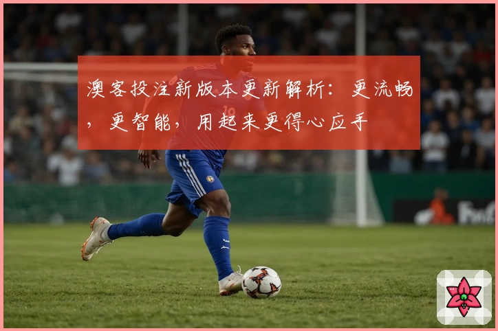 澳客投注新版本更新解析：更流畅，更智能，用起来更得心应手