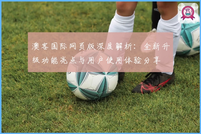 澳客国际网页版深度解析：全新升级功能亮点与用户使用体验分享