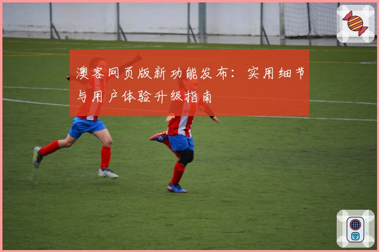 澳客网页版新功能发布：实用细节与用户体验升级指南