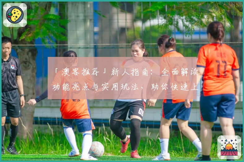 「澳客推荐」新人指南:全面解读功能亮点与实用玩法,助你快速上手