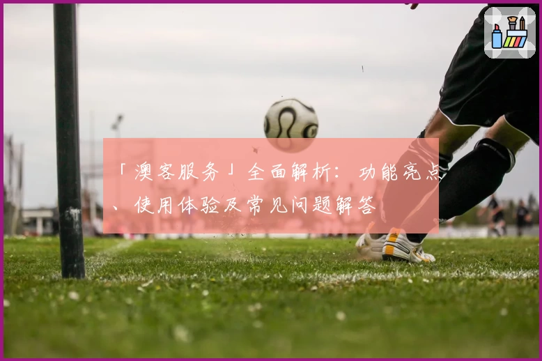 「澳客服务」全面解析：功能亮点、使用体验及常见问题解答