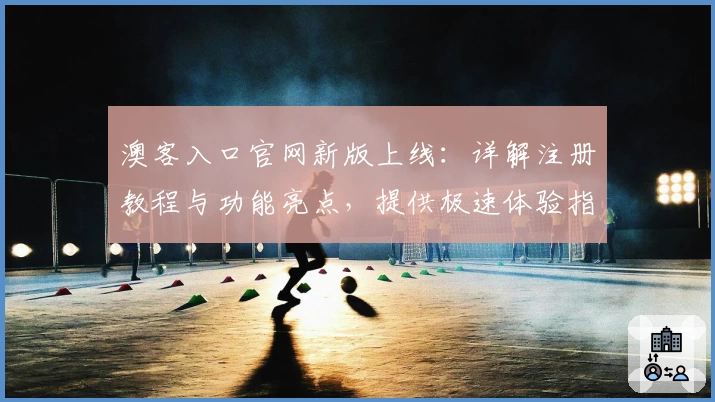 澳客入口官网新版上线：详解注册教程与功能亮点，提供极速体验指南