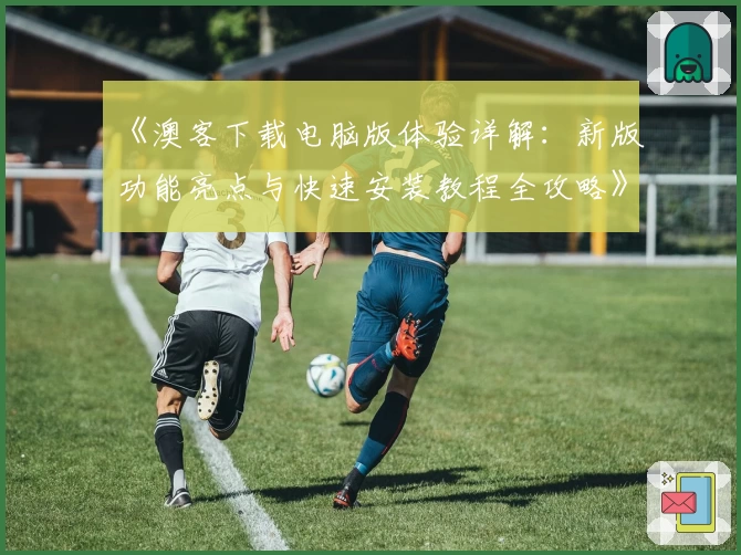 《澳客下载电脑版体验详解：新版功能亮点与快速安装教程全攻略》