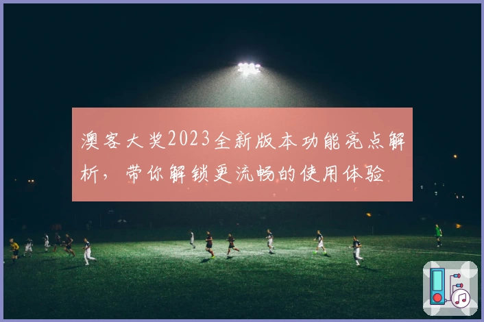 澳客大奖2023全新版本功能亮点解析，带你解锁更流畅的使用体验