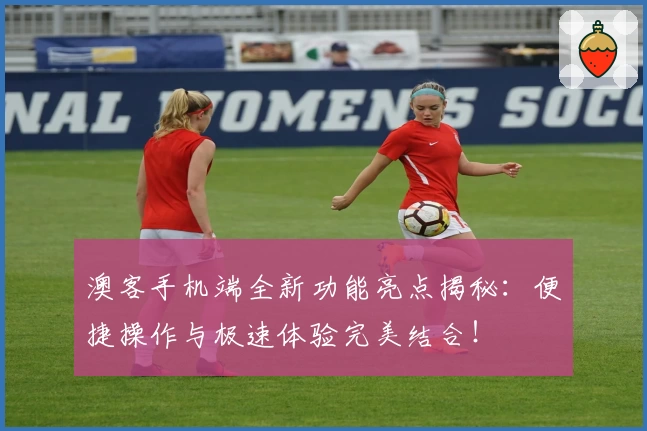 澳客手机端全新功能亮点揭秘：便捷操作与极速体验完美结合！