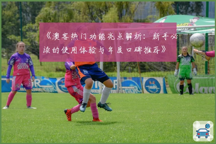 《澳客热门功能亮点解析：新手必读的使用体验与年度口碑推荐》