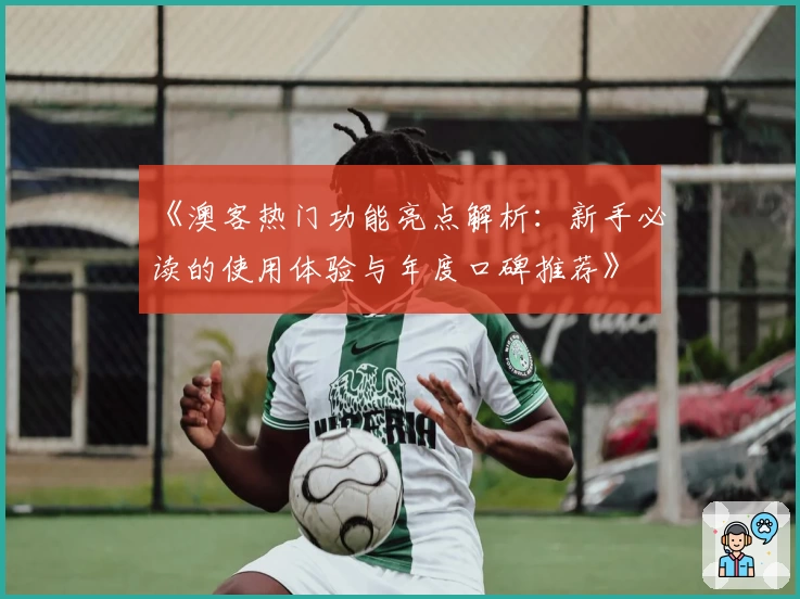 《澳客热门功能亮点解析：新手必读的使用体验与年度口碑推荐》