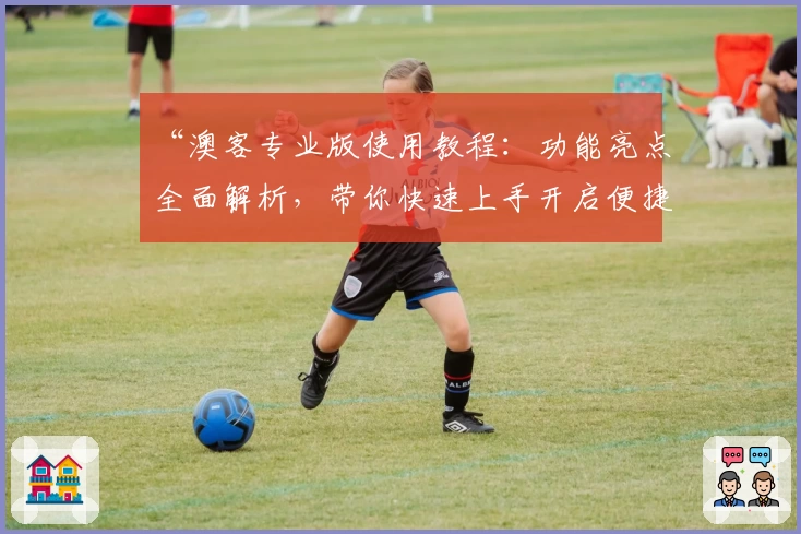 “澳客专业版使用教程:功能亮点全面解析,带你快速上手开启便捷体验”