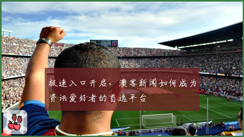极速入口开启，澳客新闻如何成为资讯爱好者的首选平台