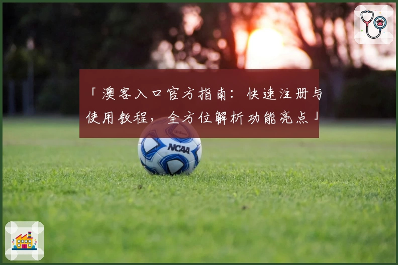 「澳客入口官方指南：快速注册与使用教程，全方位解析功能亮点」