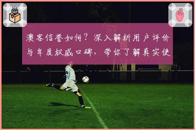 澳客信誉如何？深入解析用户评价与年度权威口碑，带你了解真实使用体验