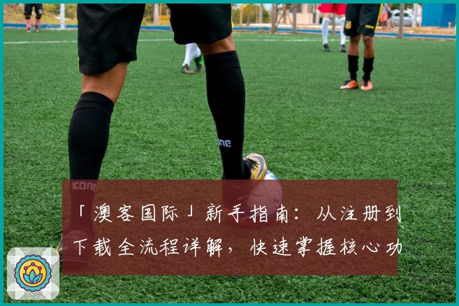 「澳客国际」新手指南：从注册到下载全流程详解，快速掌握核心功能亮点
