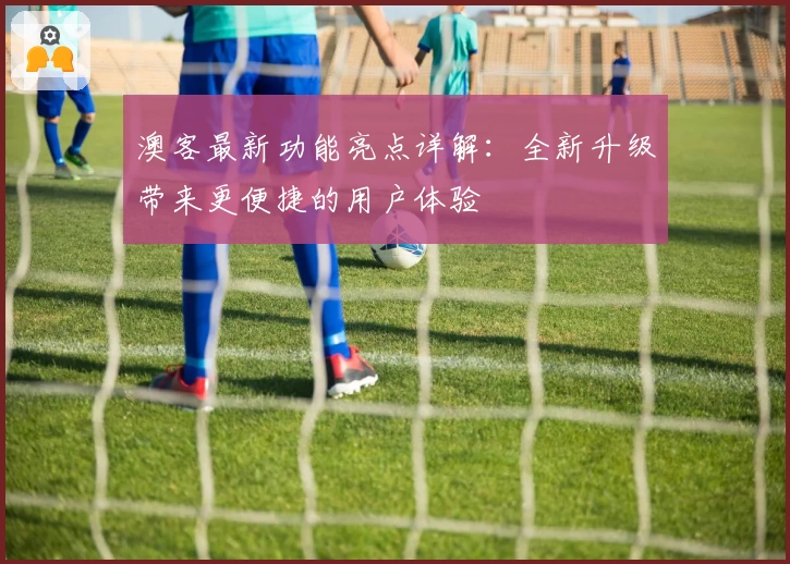 澳客最新功能亮点详解：全新升级带来更便捷的用户体验