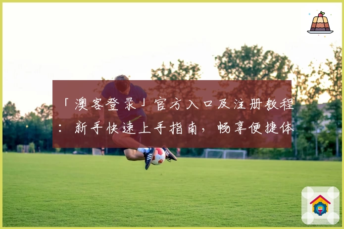 「澳客登录」官方入口及注册教程:新手快速上手指南,畅享便捷体验