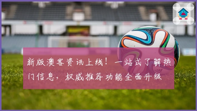 新版澳客资讯上线！一站式了解热门信息，权威推荐功能全面升级