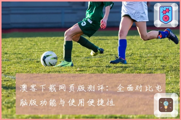 澳客下载网页版测评:全面对比电脑版功能与使用便捷性