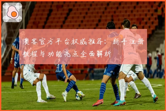 澳客官方平台权威推荐：新手注册教程与功能亮点全面解析